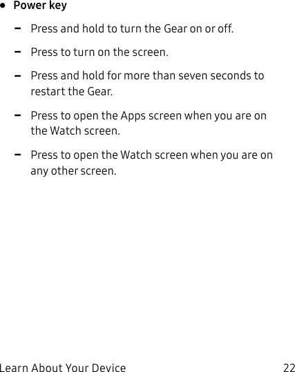 DRAFT–FOR INTERNAL USE ONLYLearn About Your Device 22•  Power key -Press and hold to turn the Gear on or off. -Press to turn on the screen. -Press and hold for more than seven seconds to restart the Gear. -Press to open the Apps screen when you are on the Watch screen. -Press to open the Watch screen when you are on any other screen.