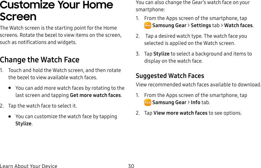 DRAFT–FOR INTERNAL USE ONLYLearn About Your Device 30Customize Your Home ScreenThe Watch screen is the starting point for the Home screens. Rotate the bezel to view items on the screen, such as notifications and widgets.Change the Watch Face1.  Touch and hold the Watch screen, and then rotate the bezel to view available watch faces.•  You can add more watch faces by rotating to the last screen and tapping Get more watch faces.2.  Tap the watch face to select it. •  You can customize the watch face by tapping Stylize.You can also change the Gear’s watch face on your smartphone:1.  From the Apps screen of the smartphone, tap SamsungGear&gt; Settings tab &gt; Watch faces.2.   Tap a desired watch type. The watch face you selected is applied on the Watch screen.3.  Tap Stylize to select a background and items to display on the watch face.Suggested Watch FacesView recommended watch faces available to download.1.  From the Apps screen of the smartphone, tap SamsungGear &gt; Info tab.2.  Tap View more watch faces to see options.