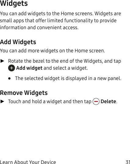DRAFT–FOR INTERNAL USE ONLYLearn About Your Device 31WidgetsYou can add widgets to the Home screens. Widgets are small apps that offer limited functionality to provide information and convenient access.Add WidgetsYou can add more widgets on the Home screen. ►Rotate the bezel to the end of the Widgets, and tap  Add widget and select a widget. •  The selected widget is displayed in a new panel.Remove Widgets ►Touch and hold a widget and then tap   Delete.