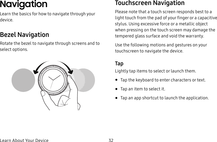 DRAFT–FOR INTERNAL USE ONLYLearn About Your Device 32NavigationLearn the basics for how to navigate through your device.Bezel NavigationRotate the bezel to navigate through screens and to select options.Touchscreen NavigationPlease note that a touch screen responds best to a light touch from the pad of your finger or a capacitive stylus. Using excessive force or a metallic object when pressing on the touch screen may damage the tempered glass surface and void the warranty.Use the following motions and gestures on your touchscreen to navigate the device.TapLightly tap items to select or launch them.•  Tap the keyboard to enter characters ortext.•  Tap an item to select it.•  Tap an app shortcut to launch the application.