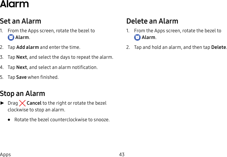 DRAFT–FOR INTERNAL USE ONLY43AppsAlarmSet an Alarm1.  From the Apps screen, rotate the bezel to Alarm.2.  Tap Add alarm and enter the time.3.  Tap Next, and select the days to repeat the alarm.4.  Tap Next, and select an alarm notification.5.  Tap Save when finished.Stop an Alarm ►Drag  Cancel to the right or rotate the bezel clockwise to stop an alarm.•  Rotate the bezel counterclockwise to snooze.Delete an Alarm1.  From the Apps screen, rotate the bezel to Alarm.2.  Tap and hold an alarm, and then tap Delete.