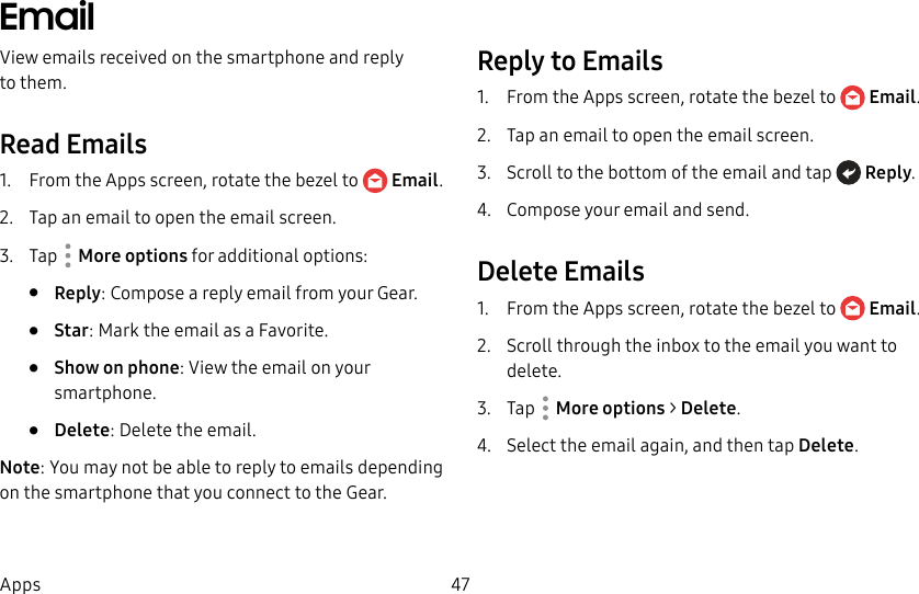 DRAFT–FOR INTERNAL USE ONLY47AppsEmailView emails received on the smartphone and reply tothem.Read Emails1.  From the Apps screen, rotate the bezel to  Email.2.  Tap an email to open the email screen.3.  Tap  Moreoptions for additional options:•  Reply: Compose a reply email from your Gear.•  Star: Mark the email as a Favorite.•  Show on phone: View the email on your smartphone.•  Delete: Delete the email.Note: You may not be able to reply to emails depending on the smartphone that you connect to the Gear.Reply to Emails1.  From the Apps screen, rotate the bezel to  Email.2.  Tap an email to open the email screen.3.  Scroll to the bottom of the email and tap  Reply.4.  Compose your email and send.Delete Emails1.  From the Apps screen, rotate the bezel to  Email.2.  Scroll through the inbox to the email you want to delete.3.  Tap  Moreoptions &gt; Delete.4.  Select the email again, and then tap Delete.