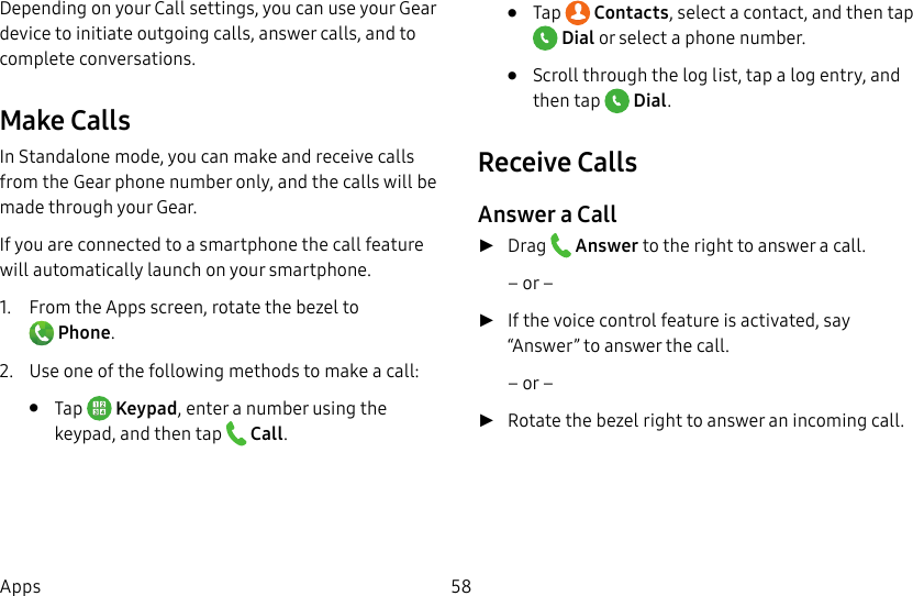 DRAFT–FOR INTERNAL USE ONLY58AppsDepending on your Call settings, you can use your Gear device to initiate outgoing calls, answer calls, and to complete conversations.Make CallsIn Standalone mode, you can make and receive calls from the Gear phone number only, and the calls will be made through your Gear. If you are connected to a smartphone the call feature will automatically launch on your smartphone. 1.  From the Apps screen, rotate the bezel to Phone.2.  Use one of the following methods to make a call:•  Tap   Keypad, enter a number using the keypad, and then tap   Call.•  Tap   Contacts, select a contact, and then tap Dial or select a phone number.•  Scroll through the log list, tap a log entry, and then tap   Dial.Receive CallsAnswer a Call ►Drag   Answer to the right to answer a call.– or – ►If the voice control feature is activated, say “Answer” to answer the call. – or – ►Rotate the bezel right to answer an incoming call.