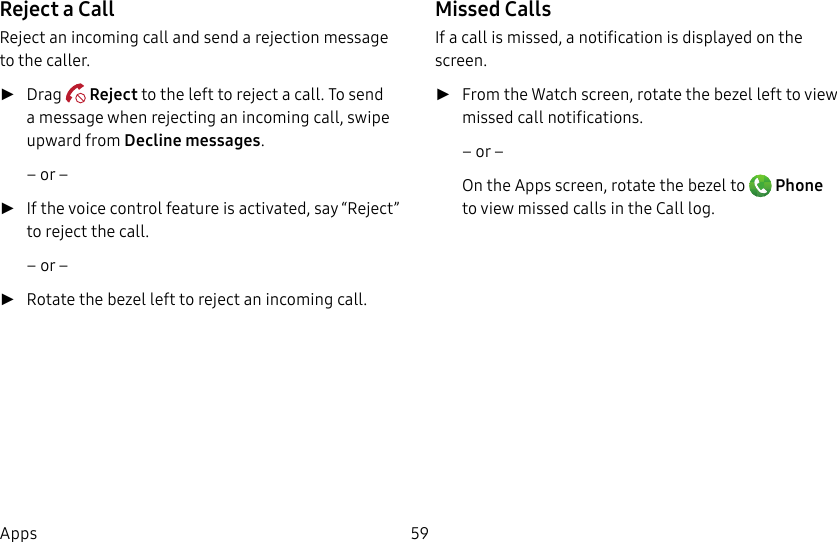 DRAFT–FOR INTERNAL USE ONLY59AppsReject a CallReject an incoming call and send a rejection message to the caller. ►Drag   Reject to the left to reject a call. To send a message when rejecting an incoming call, swipe upward from Decline messages.– or – ►If the voice control feature is activated, say“Reject” to reject the call. – or – ►Rotate the bezel left to reject an incoming call. Missed CallsIf a call is missed, a notification is displayed on the screen.  ►From the Watch screen, rotate the bezel left to view missed call notifications.– or –On the Apps screen, rotate the bezel to   Phone to view missed calls in the Call log.