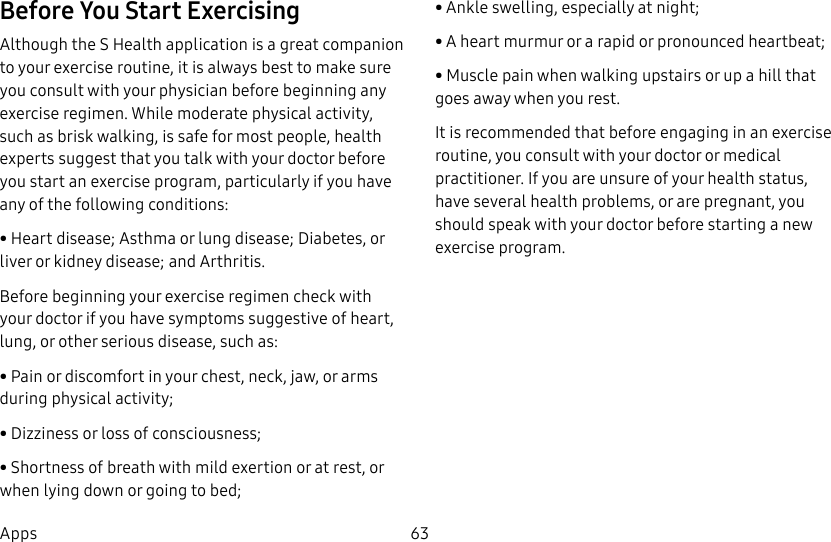 DRAFT–FOR INTERNAL USE ONLY63AppsBefore You Start ExercisingAlthough the S Health application is a great companion to your exercise routine, it is always best to make sure you consult with your physician before beginning any exercise regimen. While moderate physical activity, such as brisk walking, is safe for most people, health experts suggest that you talk with your doctor before you start an exercise program, particularly if you have any of the following conditions:• Heart disease; Asthma or lung disease; Diabetes, or liver or kidney disease; and Arthritis.Before beginning your exercise regimen check with your doctor if you have symptoms suggestive of heart, lung, or other serious disease, such as:• Pain or discomfort in your chest, neck, jaw, or arms during physical activity;• Dizziness or loss of consciousness;• Shortness of breath with mild exertion or at rest, or when lying down or going to bed;• Ankle swelling, especially at night;• A heart murmur or a rapid or pronounced heartbeat;• Muscle pain when walking upstairs or up a hill that goes away when you rest.It is recommended that before engaging in an exercise routine, you consult with your doctor or medical practitioner. If you are unsure of your health status, have several health problems, or are pregnant, you should speak with your doctor before starting a new exercise program.