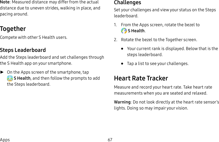 DRAFT–FOR INTERNAL USE ONLY67AppsNote: Measured distance may differ from the actual distance due to uneven strides, walking in place, and pacing around.TogetherCompete with other S Health users.Steps LeaderboardAdd the Steps leaderboard and set challenges through the S Health app on your smartphone. ►On the Apps screen of the smartphone, tap SHealth, and then follow the prompts to add the Steps leaderboard.ChallengesSet your challenges and view your status on the Steps leaderboard.1.  From the Apps screen, rotate the bezel to SHealth.2.  Rotate the bezel to the Together screen.•  Your current rank is displayed. Below that is the steps leaderboard.•  Tap a list to see your challenges.Heart Rate TrackerMeasure and record your heart rate. Take heart rate measurements when you are seated and relaxed.Warning: Do not look directly at the heart rate sensor’s lights. Doing so may impair your vision.