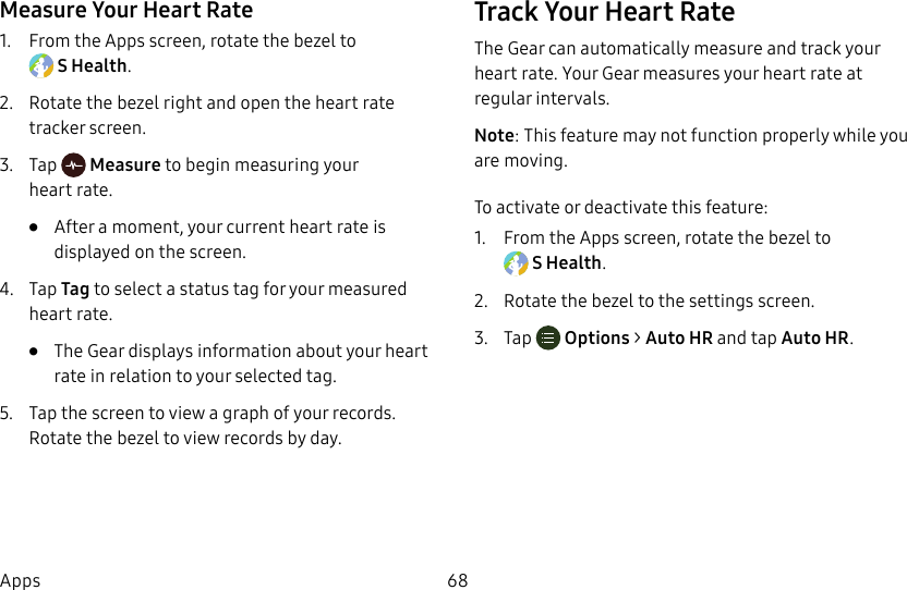 DRAFT–FOR INTERNAL USE ONLY68AppsMeasure Your Heart Rate1.  From the Apps screen, rotate the bezel to SHealth.2.  Rotate the bezel right and open the heart rate tracker screen.3.  Tap   Measure to begin measuring your heartrate.•  After a moment, your current heart rate is displayed on the screen.4.  Tap Tag to select a status tag for your measured heart rate.•  The Gear displays information about your heart rate in relation to your selected tag.5.  Tap the screen to view a graph of your records. Rotate the bezel to view records by day.Track Your Heart RateThe Gear can automatically measure and track your heart rate. Your Gear measures your heart rate at regular intervals.Note: This feature may not function properly while you are moving.To activate or deactivate this feature:1.  From the Apps screen, rotate the bezel to SHealth.2.  Rotate the bezel to the settings screen.3.  Tap  Options &gt; Auto HR and tap Auto HR.