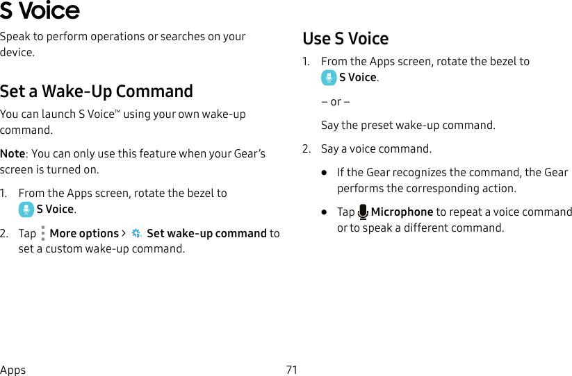 DRAFT–FOR INTERNAL USE ONLY71AppsS VoiceSpeak to perform operations or searches on your device.Set a Wake-Up CommandYou can launch S Voice™ using your own wake-up command. Note: You can only use this feature when your Gear’s screen is turned on.1.  From the Apps screen, rotate the bezel to SVoice.2.  Tap  Moreoptions &gt;  Set wake-up command to set a custom wake-up command.Use S Voice1.  From the Apps screen, rotate the bezel to SVoice.– or –Say the preset wake-up command.2.  Say a voice command.•  If the Gear recognizes the command, the Gear performs the corresponding action.•  Tap   Microphone to repeat a voice command or to speak a different command.
