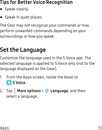 DRAFT–FOR INTERNAL USE ONLY72AppsTips for Better Voice Recognition•  Speak clearly.•  Speak in quiet places.The Gear may not recognize your commands or may perform unwanted commands depending on your surroundings or how you speak.Set the LanguageCustomize the language used in the S Voice app. The selected language is applied to S Voice only (not to the language displayed on the Gear).1.  From the Apps screen, rotate the bezel to SVoice.2.  Tap  Moreoptions &gt;  Language, and then select a language.