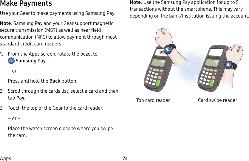 DRAFT–FOR INTERNAL USE ONLY74AppsMake PaymentsUse your Gear to make payments using Samsung Pay.Note: Samsung Pay and your Gear support magnetic secure transmission (MST) as well as near field communication (NFC) to allow payment through most standard credit card readers.1.  From the Apps screen, rotate the bezel to Samsung Pay.– or –Press and hold the Back button.2.  Scroll through the cards list, select a card and then tap Pay.3.  Touch the top of the Gear to the card reader. – or –Place the watch screen close to where you swipe the card.Note: Use the Samsung Pay application for up to 5 transactions without the smartphone. This may vary depending on the bank/institution issuing the account.Top card reader Card swipe reader