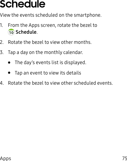 DRAFT–FOR INTERNAL USE ONLY75AppsScheduleView the events scheduled on the smartphone.1.  From the Apps screen, rotate the bezel to Schedule.2.  Rotate the bezel to view other months.3.  Tap a day on the monthly calendar.•  The day’s events list is displayed.•  Tap an event to view its details4.  Rotate the bezel to view other scheduled events.