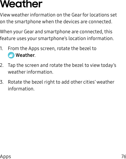 DRAFT–FOR INTERNAL USE ONLY76AppsWeatherView weather information on the Gear for locations set on the smartphone when the devices are connected.When your Gear and smartphone are connected, this feature uses your smartphone’s location information.1.  From the Apps screen, rotate the bezel to Weather.2.  Tap the screen and rotate the bezel to view today’s weather information.3.  Rotate the bezel right to add other cities’ weather information.