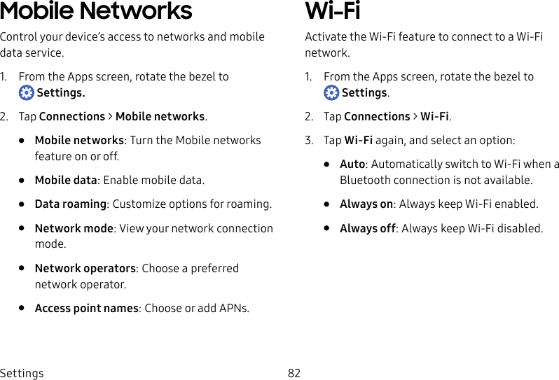 DRAFT–FOR INTERNAL USE ONLYSettings 82Mobile NetworksControl your device’s access to networks and mobile data service.1.  From the Apps screen, rotate the bezel to Settings.2.  Tap Connections &gt; Mobile networks.•  Mobile networks: Turn the Mobile networks feature on or off.•  Mobile data: Enable mobile data.•  Data roaming: Customize options for roaming.•  Network mode: View your network connection mode.•  Network operators: Choose a preferred network operator.•  Access point names: Choose or add APNs.Wi-FiActivate the Wi-Fi feature to connect to a Wi-Fi network.1.  From the Apps screen, rotate the bezel to Settings.2.  Tap Connections &gt; Wi-Fi.3.  Tap Wi-Fi again, and select an option:•  Auto: Automatically switch to Wi-Fi when a Bluetooth connection is not available.•  Always on: Always keep Wi-Fi enabled.•  Always off: Always keep Wi-Fi disabled.