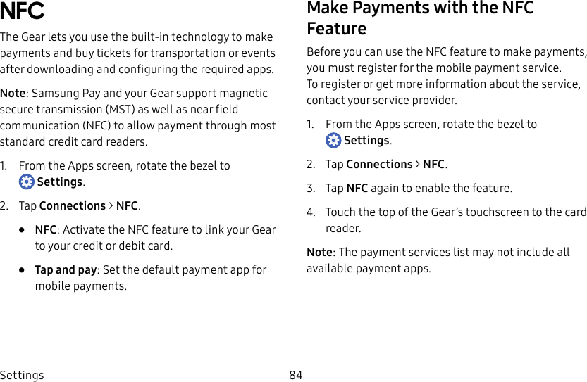 DRAFT–FOR INTERNAL USE ONLYSettings 84NFCThe Gear lets you use the built-in technology to make payments and buy tickets for transportation or events after downloading and configuring the requiredapps.Note: Samsung Pay and your Gear support magnetic secure transmission (MST) as well as near field communication (NFC) to allow payment through most standard credit card readers.1.  From the Apps screen, rotate the bezel to Settings.2.  Tap Connections &gt; NFC.•  NFC: Activate the NFC feature to link your Gear to your credit or debit card.•  Tap and pay: Set the default payment app for mobile payments.Make Payments with the NFC FeatureBefore you can use the NFC feature to make payments, you must register for the mobile payment service. Toregister or get more information about the service, contact your service provider.1.  From the Apps screen, rotate the bezel to Settings.2.  Tap Connections &gt; NFC.3.  Tap NFC again to enable the feature.4.  Touch the top of the Gear’s touchscreen to the card reader.Note: The payment services list may not include all available payment apps.