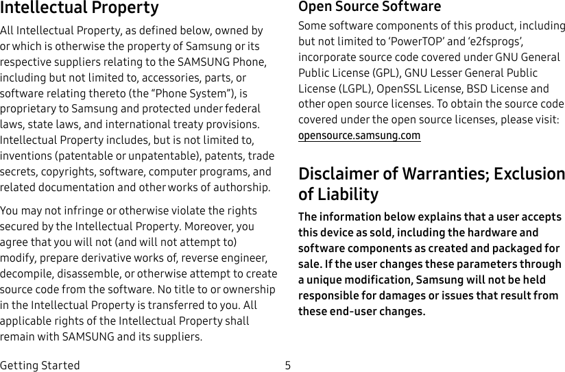 DRAFT–FOR INTERNAL USE ONLY5Getting StartedIntellectual PropertyAll Intellectual Property, as defined below, owned by or which is otherwise the property of Samsung or its respective suppliers relating to the SAMSUNG Phone, including but not limited to, accessories, parts, or software relating thereto (the “Phone System”), is proprietary to Samsung and protected under federal laws, state laws, and international treaty provisions. Intellectual Property includes, but is not limited to, inventions (patentable or unpatentable), patents, trade secrets, copyrights, software, computer programs, and related documentation and other works of authorship.You may not infringe or otherwise violate the rights secured by the Intellectual Property. Moreover, you agree that you will not (and will not attempt to) modify, prepare derivative works of, reverse engineer, decompile, disassemble, or otherwise attempt to create source code from the software. No title to or ownership in the Intellectual Property is transferred to you. All applicable rights of the Intellectual Property shall remain with SAMSUNG and its suppliers.Open Source SoftwareSome software components of this product, including but not limited to ‘PowerTOP’ and ‘e2fsprogs’, incorporate source code covered under GNU General Public License (GPL), GNU Lesser General Public License (LGPL), OpenSSL License, BSD License and other open source licenses. To obtain the source code covered under the open source licenses, please visit: opensource.samsung.comDisclaimer of Warranties; Exclusion of LiabilityThe information below explains that a user accepts this device as sold, including the hardware and software components as created and packaged for sale. If the user changes these parameters through a unique modification, Samsung will not be held responsible for damages or issues that result from these end-user changes.