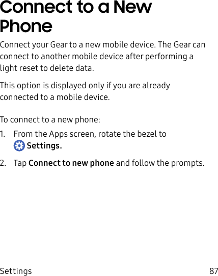 DRAFT–FOR INTERNAL USE ONLYSettings 87Connect to a New PhoneConnect your Gear to a new mobile device. The Gear can connect to another mobile device after performing a light reset to delete data.This option is displayed only if you are already connected to a mobile device.To connect to a new phone:1.  From the Apps screen, rotate the bezel to Settings.2.  Tap Connect to new phone and follow the prompts.