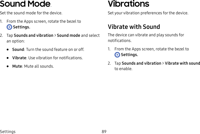 DRAFT–FOR INTERNAL USE ONLYSettings 89Sound Mode.Set the sound mode for the device.1.  From the Apps screen, rotate the bezel to Settings.2.  Tap Sounds and vibration &gt; Sound mode and select an option:•  Sound: Turn the sound feature on or off.•  Vibrate: Use vibration for notifications.•  Mute: Mute all sounds.VibrationsSet your vibration preferences for the device.Vibrate with SoundThe device can vibrate and play sounds for notifications.1.  From the Apps screen, rotate the bezel to Settings.2.  Tap Sounds and vibration &gt; Vibrate with sound toenable.