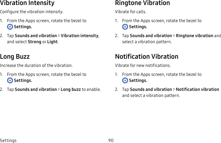 DRAFT–FOR INTERNAL USE ONLYSettings 90Vibration IntensityConfigure the vibration intensity.1.  From the Apps screen, rotate the bezel to Settings.2.  Tap Sounds and vibration &gt; Vibration intensity, and select Strong or Light.Long BuzzIncrease the duration of the vibration.1.  From the Apps screen, rotate the bezel to Settings.2.  Tap Sounds and vibration &gt; Long buzz to enable.Ringtone VibrationVibrate for calls.1.  From the Apps screen, rotate the bezel to Settings.2.  Tap Sounds and vibration &gt; Ringtone vibration and select a vibration pattern.Notification VibrationVibrate for new notifications.1.  From the Apps screen, rotate the bezel to Settings.2.  Tap Sounds and vibration &gt; Notification vibration and select a vibration pattern.