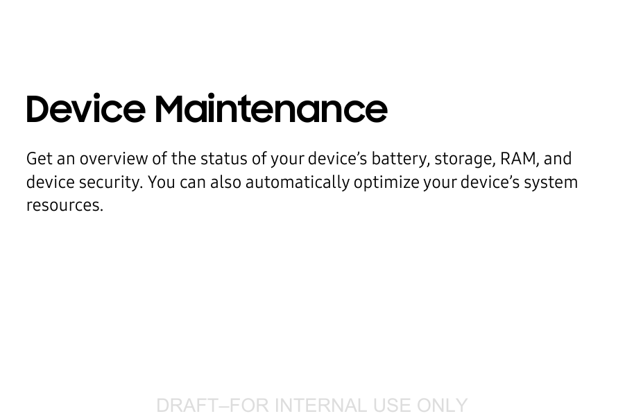DRAFT–FOR INTERNAL USE ONLYDevice Maintenance Get an overview of the status of your device’s battery, storage, RAM, and device security. You can also automatically optimize your device’s system resources.