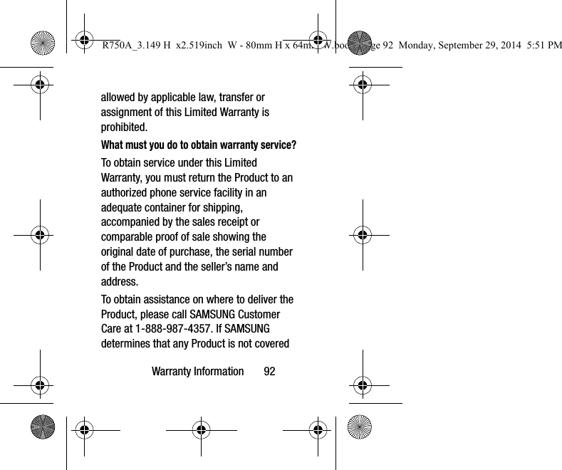 Warranty Information       92allowed by applicable law, transfer or assignment of this Limited Warranty is prohibited.What must you do to obtain warranty service?To obtain service under this Limited Warranty, you must return the Product to an authorized phone service facility in an adequate container for shipping, accompanied by the sales receipt or comparable proof of sale showing the original date of purchase, the serial number of the Product and the seller’s name and address. To obtain assistance on where to deliver the Product, please call SAMSUNG Customer Care at 1-888-987-4357. If SAMSUNG determines that any Product is not covered R750A_3.149 H  x2.519inch  W - 80mm H x 64mm W.book  Page 92  Monday, September 29, 2014  5:51 PM