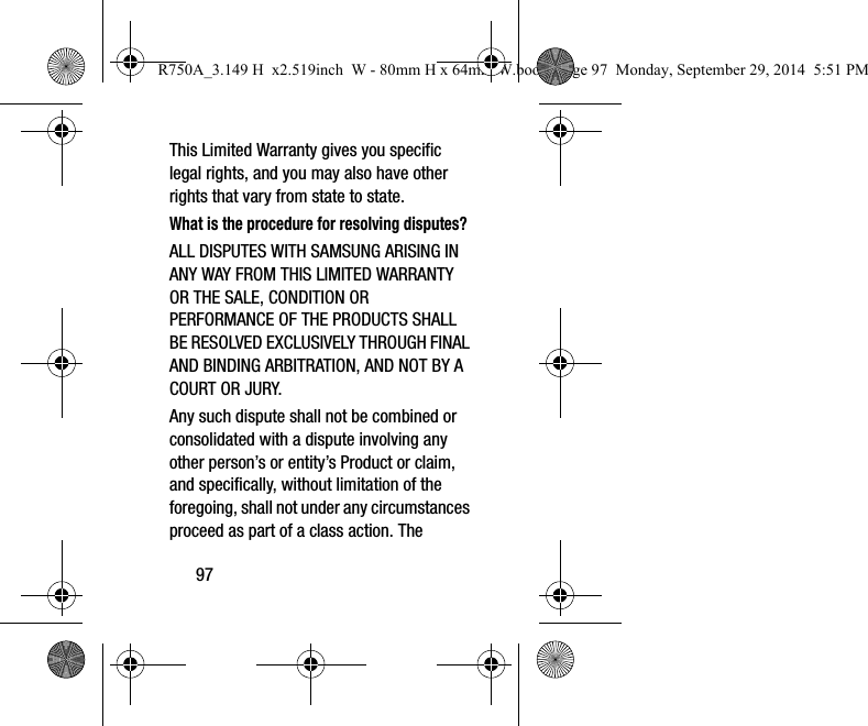 97This Limited Warranty gives you specific legal rights, and you may also have other rights that vary from state to state.What is the procedure for resolving disputes?ALL DISPUTES WITH SAMSUNG ARISING IN ANY WAY FROM THIS LIMITED WARRANTY OR THE SALE, CONDITION OR PERFORMANCE OF THE PRODUCTS SHALL BE RESOLVED EXCLUSIVELY THROUGH FINAL AND BINDING ARBITRATION, AND NOT BY A COURT OR JURY. Any such dispute shall not be combined or consolidated with a dispute involving any other person’s or entity’s Product or claim, and specifically, without limitation of the foregoing, shall not under any circumstances proceed as part of a class action. The R750A_3.149 H  x2.519inch  W - 80mm H x 64mm W.book  Page 97  Monday, September 29, 2014  5:51 PM