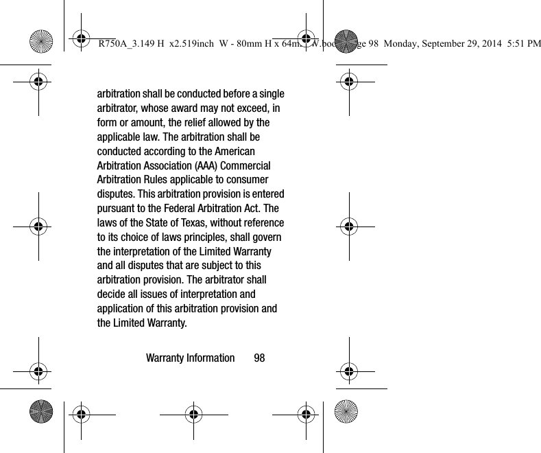 Warranty Information       98arbitration shall be conducted before a single arbitrator, whose award may not exceed, in form or amount, the relief allowed by the applicable law. The arbitration shall be conducted according to the American Arbitration Association (AAA) Commercial Arbitration Rules applicable to consumer disputes. This arbitration provision is entered pursuant to the Federal Arbitration Act. The laws of the State of Texas, without reference to its choice of laws principles, shall govern the interpretation of the Limited Warranty and all disputes that are subject to this arbitration provision. The arbitrator shall decide all issues of interpretation and application of this arbitration provision and the Limited Warranty.R750A_3.149 H  x2.519inch  W - 80mm H x 64mm W.book  Page 98  Monday, September 29, 2014  5:51 PM