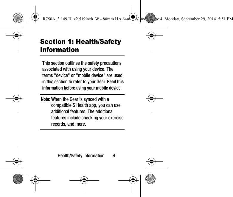 Health/Safety Information       4Section 1: Health/Safety InformationThis section outlines the safety precautions associated with using your device. The terms &quot;device&quot; or &quot;mobile device&quot; are used in this section to refer to your Gear. Read this information before using your mobile device.Note: When the Gear is synced with a compatible S Health app, you can use additional features. The additional features include checking your exercise records, and more. R750A_3.149 H  x2.519inch  W - 80mm H x 64mm W.book  Page 4  Monday, September 29, 2014  5:51 PM
