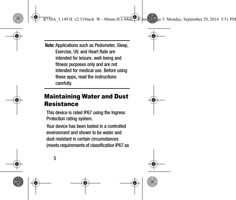 5Note: Applications such as Pedometer, Sleep, Exercise, UV, and Heart Rate are intended for leisure, well-being and fitness purposes only and are not intended for medical use. Before using these apps, read the instructions carefully.Maintaining Water and Dust ResistanceThis device is rated IP67 using the Ingress Protection rating system. Your device has been tested in a controlled environment and shown to be water and dust resistant in certain circumstances (meets requirements of classification IP67 as R750A_3.149 H  x2.519inch  W - 80mm H x 64mm W.book  Page 5  Monday, September 29, 2014  5:51 PM