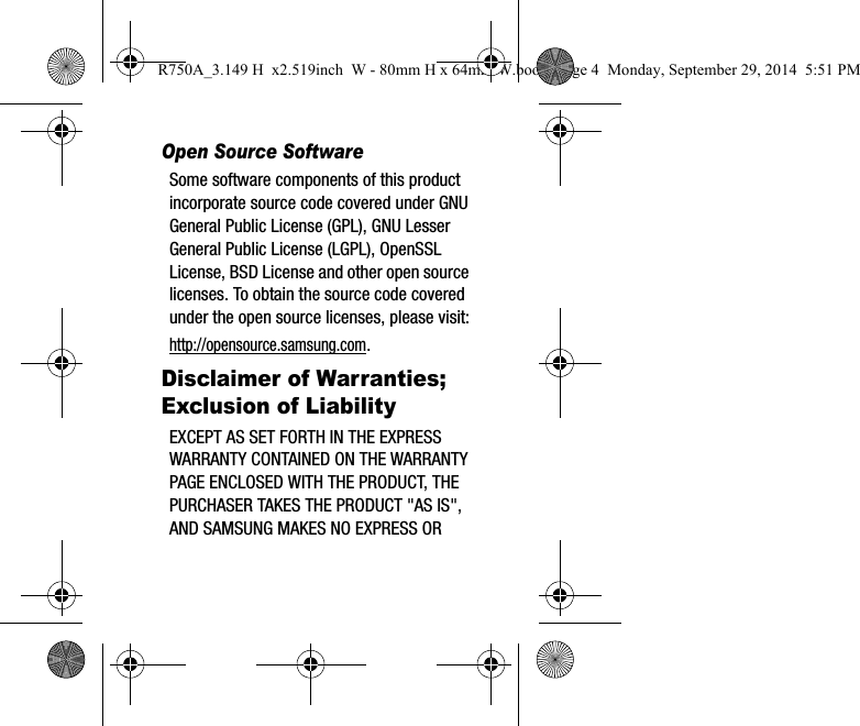 Open Source SoftwareSome software components of this product incorporate source code covered under GNU General Public License (GPL), GNU Lesser General Public License (LGPL), OpenSSL License, BSD License and other open source licenses. To obtain the source code covered under the open source licenses, please visit:http://opensource.samsung.com.Disclaimer of Warranties; Exclusion of LiabilityEXCEPT AS SET FORTH IN THE EXPRESS WARRANTY CONTAINED ON THE WARRANTY PAGE ENCLOSED WITH THE PRODUCT, THE PURCHASER TAKES THE PRODUCT &quot;AS IS&quot;, AND SAMSUNG MAKES NO EXPRESS OR R750A_3.149 H  x2.519inch  W - 80mm H x 64mm W.book  Page 4  Monday, September 29, 2014  5:51 PM