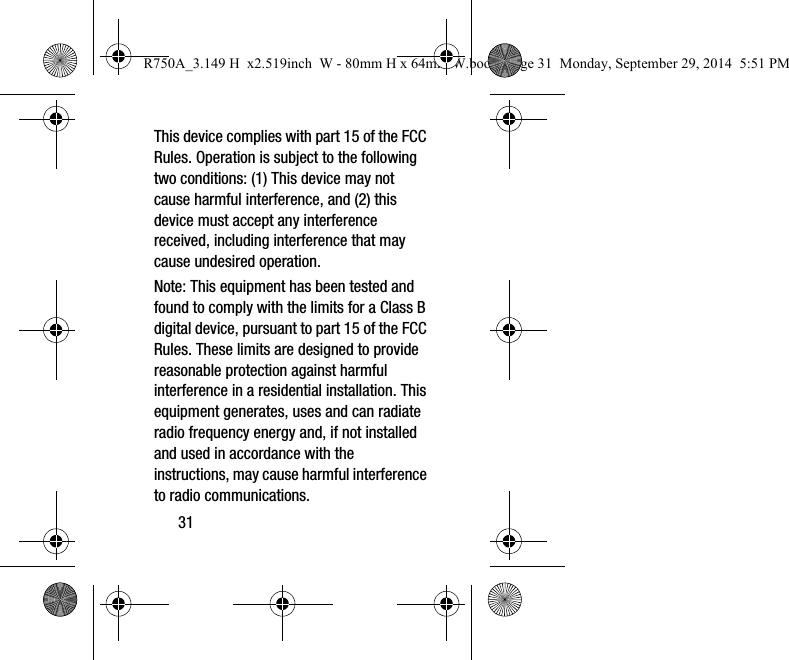 31This device complies with part 15 of the FCC Rules. Operation is subject to the following two conditions: (1) This device may not cause harmful interference, and (2) this device must accept any interference received, including interference that may cause undesired operation.Note: This equipment has been tested and found to comply with the limits for a Class B digital device, pursuant to part 15 of the FCC Rules. These limits are designed to provide reasonable protection against harmful interference in a residential installation. This equipment generates, uses and can radiate radio frequency energy and, if not installed and used in accordance with the instructions, may cause harmful interference to radio communications. R750A_3.149 H  x2.519inch  W - 80mm H x 64mm W.book  Page 31  Monday, September 29, 2014  5:51 PM