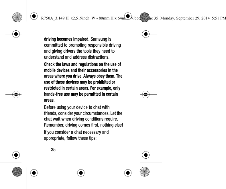 35driving becomes impaired. Samsung is committed to promoting responsible driving and giving drivers the tools they need to understand and address distractions.Check the laws and regulations on the use of mobile devices and their accessories in the areas where you drive. Always obey them. The use of these devices may be prohibited or restricted in certain areas. For example, only hands-free use may be permitted in certain areas.Before using your device to chat with friends, consider your circumstances. Let the chat wait when driving conditions require. Remember, driving comes first, nothing else!If you consider a chat necessary and appropriate, follow these tips:R750A_3.149 H  x2.519inch  W - 80mm H x 64mm W.book  Page 35  Monday, September 29, 2014  5:51 PM