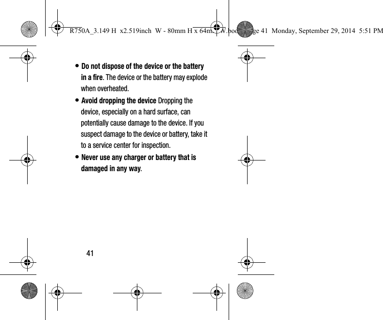 41• Do not dispose of the device or the battery in a fire. The device or the battery may explode when overheated.• Avoid dropping the device Dropping the device, especially on a hard surface, can potentially cause damage to the device. If you suspect damage to the device or battery, take it to a service center for inspection.• Never use any charger or battery that is damaged in any way.R750A_3.149 H  x2.519inch  W - 80mm H x 64mm W.book  Page 41  Monday, September 29, 2014  5:51 PM