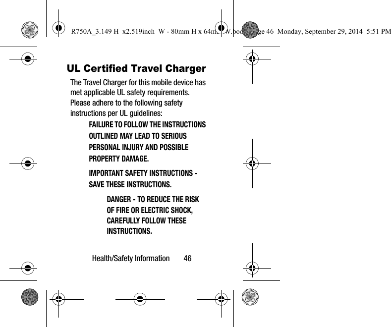 Health/Safety Information       46UL Certified Travel ChargerThe Travel Charger for this mobile device has met applicable UL safety requirements. Please adhere to the following safety instructions per UL guidelines:FAILURE TO FOLLOW THE INSTRUCTIONS OUTLINED MAY LEAD TO SERIOUS PERSONAL INJURY AND POSSIBLE PROPERTY DAMAGE.IMPORTANT SAFETY INSTRUCTIONS - SAVE THESE INSTRUCTIONS.DANGER - TO REDUCE THE RISK OF FIRE OR ELECTRIC SHOCK, CAREFULLY FOLLOW THESE INSTRUCTIONS.R750A_3.149 H  x2.519inch  W - 80mm H x 64mm W.book  Page 46  Monday, September 29, 2014  5:51 PM
