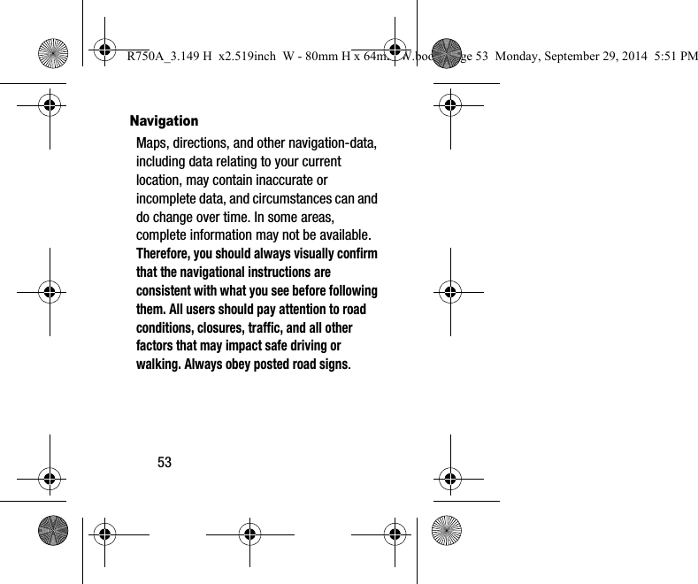 53NavigationMaps, directions, and other navigation-data, including data relating to your current location, may contain inaccurate or incomplete data, and circumstances can and do change over time. In some areas, complete information may not be available. Therefore, you should always visually confirm that the navigational instructions are consistent with what you see before following them. All users should pay attention to road conditions, closures, traffic, and all other factors that may impact safe driving or walking. Always obey posted road signs.R750A_3.149 H  x2.519inch  W - 80mm H x 64mm W.book  Page 53  Monday, September 29, 2014  5:51 PM