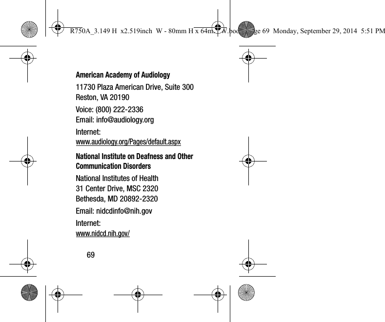 69American Academy of Audiology11730 Plaza American Drive, Suite 300Reston, VA 20190Voice: (800) 222-2336Email: info@audiology.orgInternet:www.audiology.org/Pages/default.aspxNational Institute on Deafness and Other Communication DisordersNational Institutes of Health31 Center Drive, MSC 2320Bethesda, MD 20892-2320Email: nidcdinfo@nih.govInternet: www.nidcd.nih.gov/R750A_3.149 H  x2.519inch  W - 80mm H x 64mm W.book  Page 69  Monday, September 29, 2014  5:51 PM