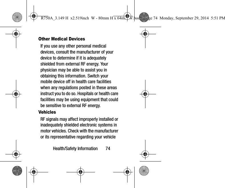 Health/Safety Information       74Other Medical DevicesIf you use any other personal medical devices, consult the manufacturer of your device to determine if it is adequately shielded from external RF energy. Your physician may be able to assist you in obtaining this information. Switch your mobile device off in health care facilities when any regulations posted in these areas instruct you to do so. Hospitals or health care facilities may be using equipment that could be sensitive to external RF energy.VehiclesRF signals may affect improperly installed or inadequately shielded electronic systems in motor vehicles. Check with the manufacturer or its representative regarding your vehicle R750A_3.149 H  x2.519inch  W - 80mm H x 64mm W.book  Page 74  Monday, September 29, 2014  5:51 PM