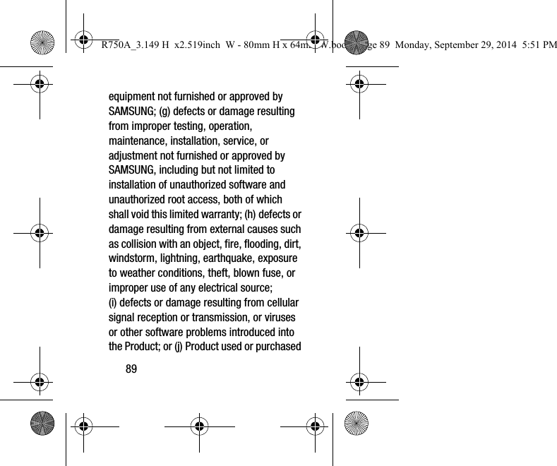 89equipment not furnished or approved by SAMSUNG; (g) defects or damage resulting from improper testing, operation, maintenance, installation, service, or adjustment not furnished or approved by SAMSUNG, including but not limited to installation of unauthorized software and unauthorized root access, both of which shall void this limited warranty; (h) defects or damage resulting from external causes such as collision with an object, fire, flooding, dirt, windstorm, lightning, earthquake, exposure to weather conditions, theft, blown fuse, or improper use of any electrical source; (i) defects or damage resulting from cellular signal reception or transmission, or viruses or other software problems introduced into the Product; or (j) Product used or purchased R750A_3.149 H  x2.519inch  W - 80mm H x 64mm W.book  Page 89  Monday, September 29, 2014  5:51 PM