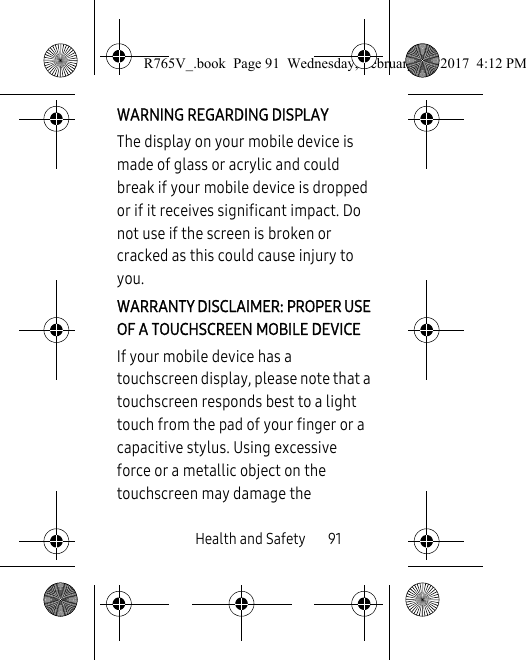 Health and Safety       91WARNING REGARDING DISPLAYThe display on your mobile device is made of glass or acrylic and could break if your mobile device is dropped or if it receives significant impact. Do not use if the screen is broken or cracked as this could cause injury to you.WARRANTY DISCLAIMER: PROPER USE OF A TOUCHSCREEN MOBILE DEVICEIf your mobile device has a touchscreen display, please note that a touchscreen responds best to a light touch from the pad of your finger or a capacitive stylus. Using excessive force or a metallic object on the touchscreen may damage the R765V_.book  Page 91  Wednesday, February 22, 2017  4:12 PM