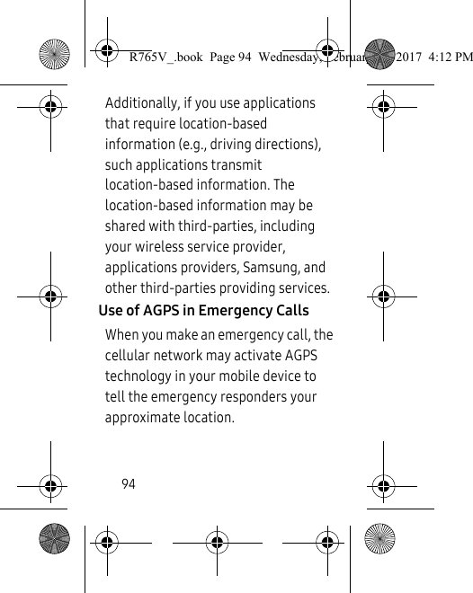94Additionally, if you use applications that require location-based information (e.g., driving directions), such applications transmit location-based information. The location-based information may be shared with third-parties, including your wireless service provider, applications providers, Samsung, and other third-parties providing services.Use of AGPS in Emergency CallsWhen you make an emergency call, the cellular network may activate AGPS technology in your mobile device to tell the emergency responders your approximate location.R765V_.book  Page 94  Wednesday, February 22, 2017  4:12 PM