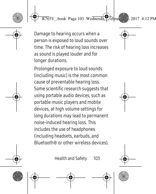Health and Safety       103Damage to hearing occurs when a person is exposed to loud sounds over time. The risk of hearing loss increases as sound is played louder and for longer durations.Prolonged exposure to loud sounds (including music) is the most common cause of preventable hearing loss. Some scientific research suggests that using portable audio devices, such as portable music players and mobile devices, at high volume settings for long durations may lead to permanent noise-induced hearing loss. This includes the use of headphones (including headsets, earbuds, and Bluetooth® or other wireless devices).R765V_.book  Page 103  Wednesday, February 22, 2017  4:12 PM