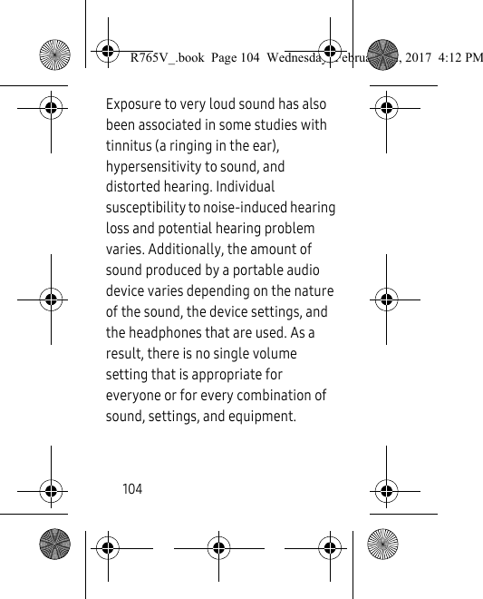 104Exposure to very loud sound has also been associated in some studies with tinnitus (a ringing in the ear), hypersensitivity to sound, and distorted hearing. Individual susceptibility to noise-induced hearing loss and potential hearing problem varies. Additionally, the amount of sound produced by a portable audio device varies depending on the nature of the sound, the device settings, and the headphones that are used. As a result, there is no single volume setting that is appropriate for everyone or for every combination of sound, settings, and equipment.R765V_.book  Page 104  Wednesday, February 22, 2017  4:12 PM