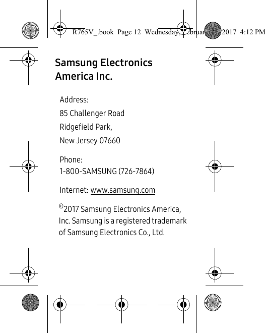 Samsung Electronics America Inc. ©2017 Samsung Electronics America, Inc. Samsung is a registered trademark of Samsung Electronics Co., Ltd. Address:85 Challenger RoadRidgefield Park, New Jersey 07660Phone: 1-800-SAMSUNG (726-7864)Internet: www.samsung.comR765V_.book  Page 12  Wednesday, February 22, 2017  4:12 PM