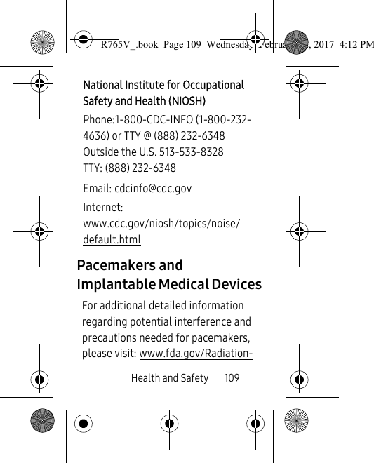 Health and Safety       109Pacemakers and Implantable Medical DevicesFor additional detailed information regarding potential interference and precautions needed for pacemakers, please visit: www.fda.gov/Radiation-National Institute for Occupational Safety and Health (NIOSH)Phone:1-800-CDC-INFO (1-800-232-4636) or TTY @ (888) 232-6348Outside the U.S. 513-533-8328TTY: (888) 232-6348Email: cdcinfo@cdc.govInternet:www.cdc.gov/niosh/topics/noise/default.htmlR765V_.book  Page 109  Wednesday, February 22, 2017  4:12 PM