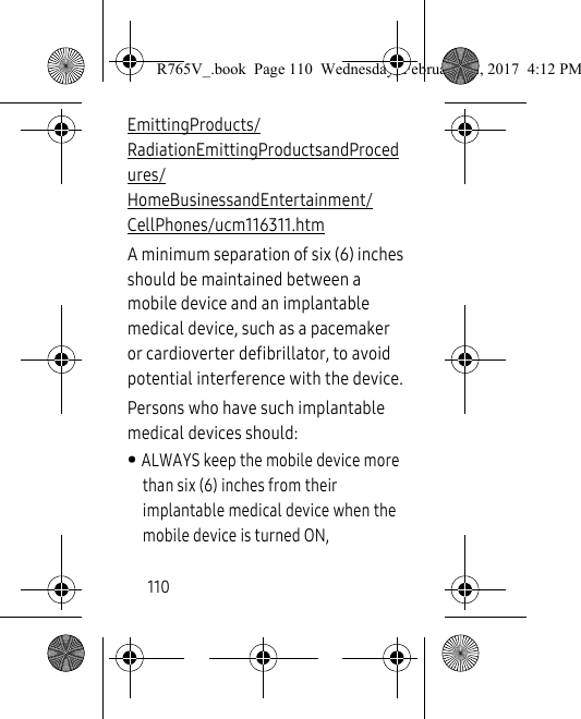 110EmittingProducts/RadiationEmittingProductsandProcedures/HomeBusinessandEntertainment/CellPhones/ucm116311.htm A minimum separation of six (6) inches should be maintained between a mobile device and an implantable medical device, such as a pacemaker or cardioverter defibrillator, to avoid potential interference with the device.Persons who have such implantable medical devices should:• ALWAYS keep the mobile device more than six (6) inches from their implantable medical device when the mobile device is turned ON,R765V_.book  Page 110  Wednesday, February 22, 2017  4:12 PM