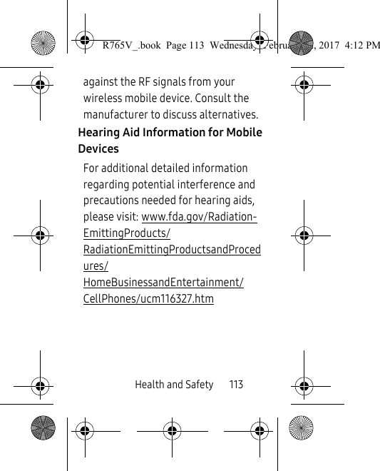 Health and Safety       113against the RF signals from your wireless mobile device. Consult the manufacturer to discuss alternatives.Hearing Aid Information for Mobile DevicesFor additional detailed information regarding potential interference and precautions needed for hearing aids, please visit: www.fda.gov/Radiation-EmittingProducts/RadiationEmittingProductsandProcedures/HomeBusinessandEntertainment/CellPhones/ucm116327.htm R765V_.book  Page 113  Wednesday, February 22, 2017  4:12 PM