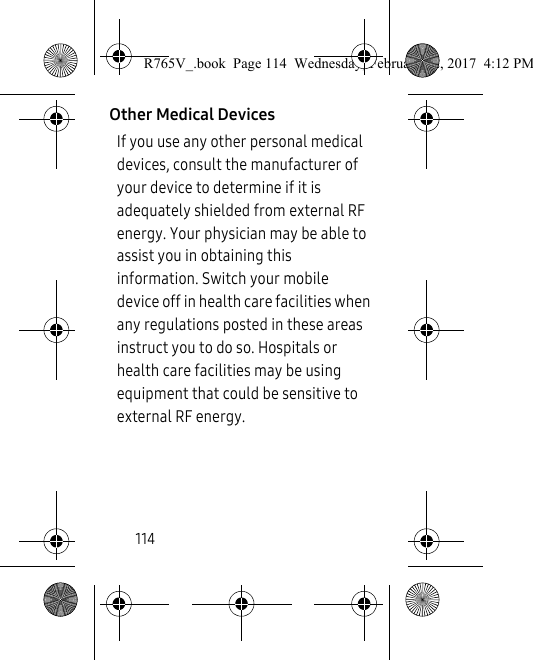 114Other Medical DevicesIf you use any other personal medical devices, consult the manufacturer of your device to determine if it is adequately shielded from external RF energy. Your physician may be able to assist you in obtaining this information. Switch your mobile device off in health care facilities when any regulations posted in these areas instruct you to do so. Hospitals or health care facilities may be using equipment that could be sensitive to external RF energy.R765V_.book  Page 114  Wednesday, February 22, 2017  4:12 PM