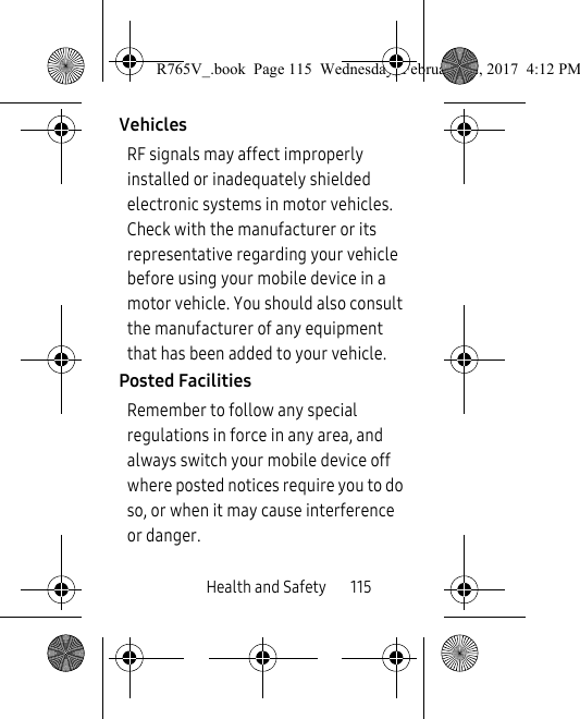 Health and Safety       115VehiclesRF signals may affect improperly installed or inadequately shielded electronic systems in motor vehicles. Check with the manufacturer or its representative regarding your vehicle before using your mobile device in a motor vehicle. You should also consult the manufacturer of any equipment that has been added to your vehicle.Posted FacilitiesRemember to follow any special regulations in force in any area, and always switch your mobile device off where posted notices require you to do so, or when it may cause interference or danger.R765V_.book  Page 115  Wednesday, February 22, 2017  4:12 PM