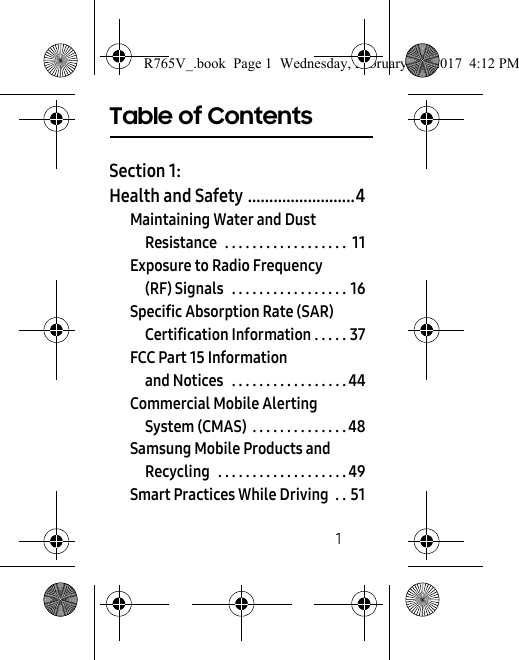        1Table of ContentsSection 1:  Health and Safety .........................4Maintaining Water and Dust Resistance  . . . . . . . . . . . . . . . . . .  11Exposure to Radio Frequency (RF) Signals   . . . . . . . . . . . . . . . . . 16Specific Absorption Rate (SAR) Certification Information . . . . . 37FCC Part 15 Information and Notices   . . . . . . . . . . . . . . . . . 44Commercial Mobile Alerting System (CMAS)  . . . . . . . . . . . . . . 48Samsung Mobile Products and Recycling   . . . . . . . . . . . . . . . . . . . 49Smart Practices While Driving  . . 51R765V_.book  Page 1  Wednesday, February 22, 2017  4:12 PM