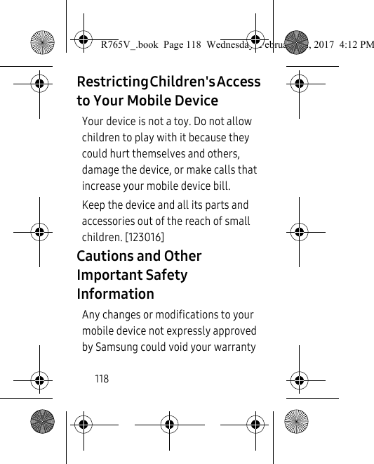 118Restricting Children&apos;s Access to Your Mobile DeviceYour device is not a toy. Do not allow children to play with it because they could hurt themselves and others, damage the device, or make calls that increase your mobile device bill.Keep the device and all its parts and accessories out of the reach of small children. [123016]Cautions and Other Important Safety InformationAny changes or modifications to your mobile device not expressly approved by Samsung could void your warranty R765V_.book  Page 118  Wednesday, February 22, 2017  4:12 PM