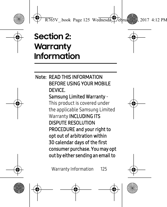 Warranty Information       125Section 2: Warranty InformationNote:  READ THIS INFORMATION BEFORE USING YOUR MOBILE DEVICE.Samsung Limited Warranty - This product is covered under the applicable Samsung Limited Warranty INCLUDING ITS DISPUTE RESOLUTION PROCEDURE and your right to opt out of arbitration within 30 calendar days of the first consumer purchase. You may opt out by either sending an email to  R765V_.book  Page 125  Wednesday, February 22, 2017  4:12 PM